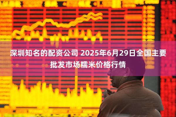 深圳知名的配资公司 2025年6月29日全国主要批发市场糯米价格行情