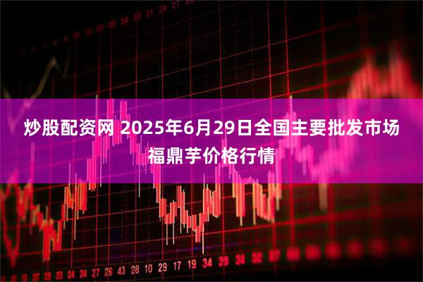 炒股配资网 2025年6月29日全国主要批发市场福鼎芋价格行情