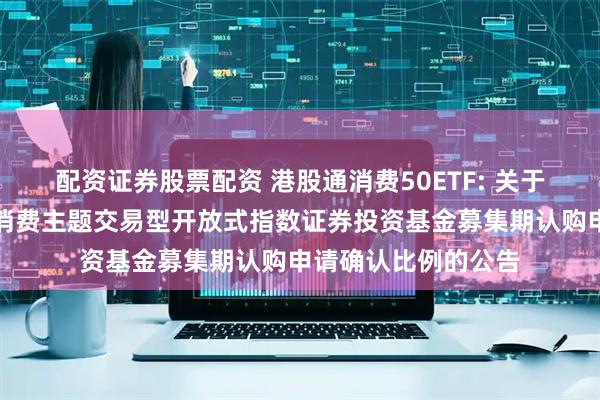 配资证券股票配资 港股通消费50ETF: 关于汇添富国证港股通消费主题交易型开放式指数证券投资基金募集期认购申请确认比例的公告
