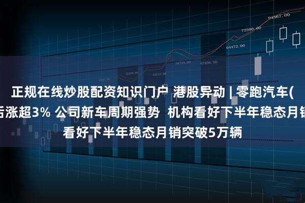 正规在线炒股配资知识门户 港股异动 | 零跑汽车(09863)午后涨超3% 公司新车周期强势  机构看好下半年稳态月销突破5万辆