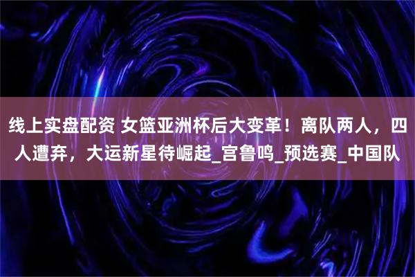 线上实盘配资 女篮亚洲杯后大变革！离队两人，四人遭弃，大运新星待崛起_宫鲁鸣_预选赛_中国队