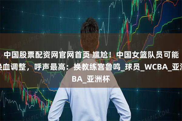中国股票配资网官网首页 尴尬！中国女篮队员可能要换血调整，呼声最高：换教练宫鲁鸣_球员_WCBA_亚洲杯