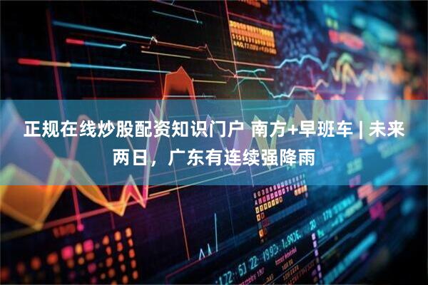 正规在线炒股配资知识门户 南方+早班车 | 未来两日，广东有连续强降雨