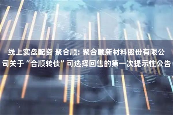 线上实盘配资 聚合顺: 聚合顺新材料股份有限公司关于“合顺转债”可选择回售的第一次提示性公告