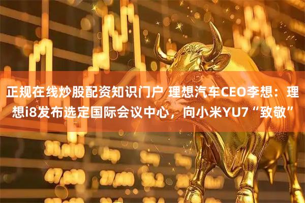正规在线炒股配资知识门户 理想汽车CEO李想：理想i8发布选定国际会议中心，向小米YU7“致敬”