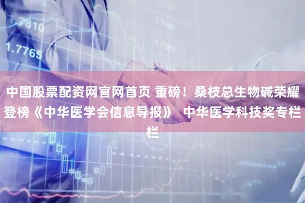 中国股票配资网官网首页 重磅！桑枝总生物碱荣耀登榜《中华医学会信息导报》  中华医学科技奖专栏