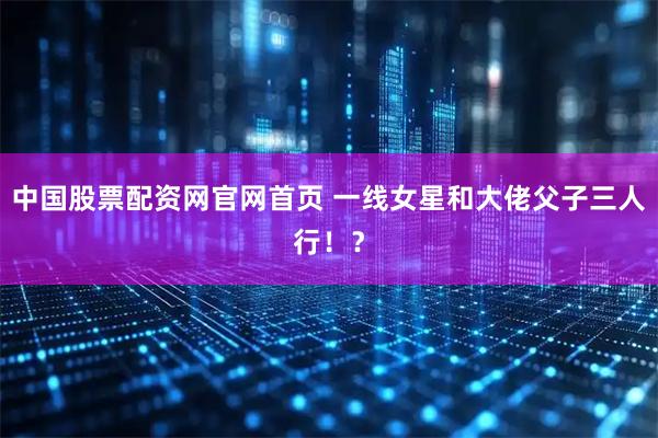 中国股票配资网官网首页 一线女星和大佬父子三人行！？