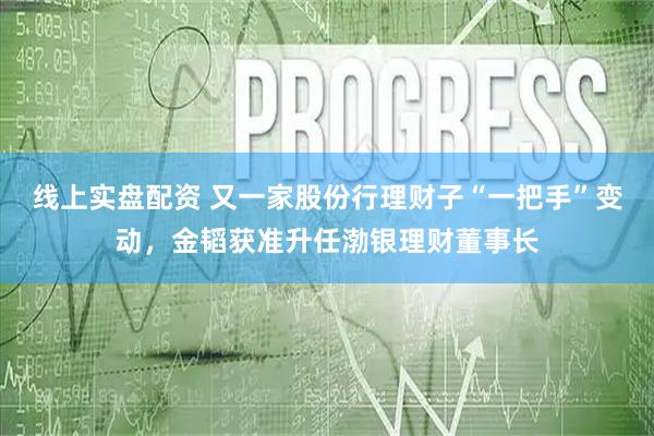 线上实盘配资 又一家股份行理财子“一把手”变动，金韬获准升任渤银理财董事长