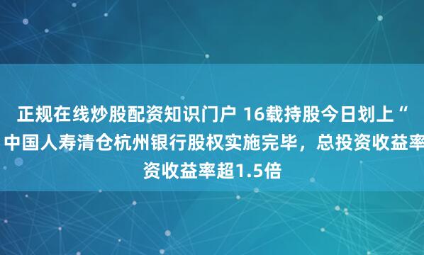 正规在线炒股配资知识门户 16载持股今日划上“句号”，中国人寿清仓杭州银行股权实施完毕，总投资收益率超1.5倍