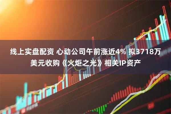 线上实盘配资 心动公司午前涨近4% 拟3718万美元收购《火炬之光》相关IP资产